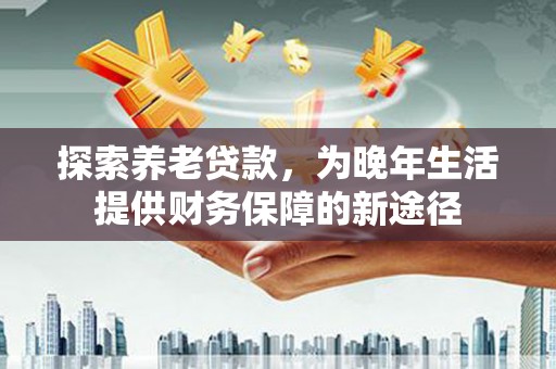 商丘探索养老贷款，为晚年生活提供财务保障的新途径